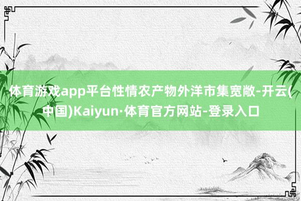 体育游戏app平台　　性情农产物外洋市集宽敞-开云(中国)Kaiyun·体育官方网站-登录入口