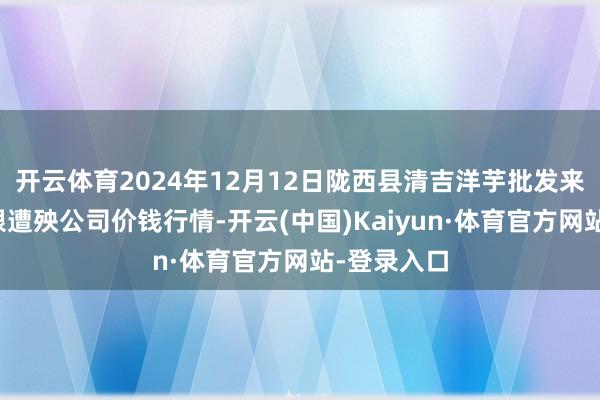 开云体育2024年12月12日陇西县清吉洋芋批发来回市集有限遭殃公司价钱行情-开云(中国)Kaiyun·体育官方网站-登录入口