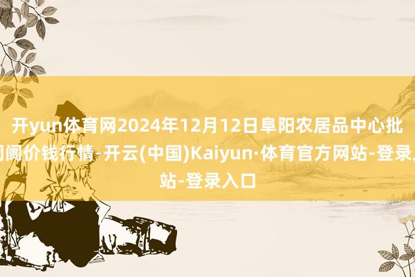 开yun体育网2024年12月12日阜阳农居品中心批发阛阓价钱行情-开云(中国)Kaiyun·体育官方网站-登录入口