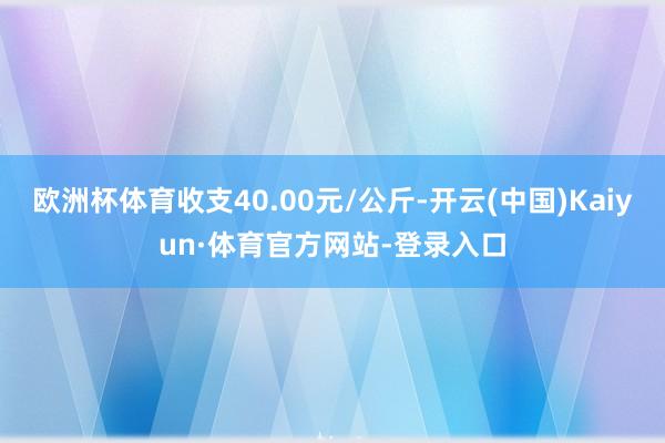 欧洲杯体育收支40.00元/公斤-开云(中国)Kaiyun·体育官方网站-登录入口