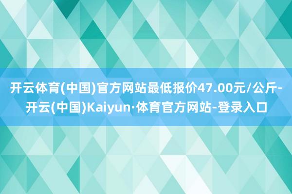 开云体育(中国)官方网站最低报价47.00元/公斤-开云(中国)Kaiyun·体育官方网站-登录入口