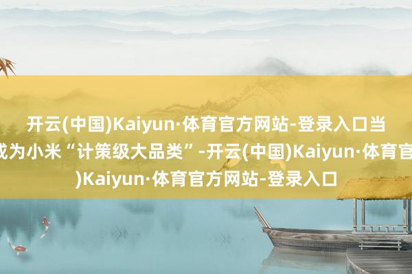 开云(中国)Kaiyun·体育官方网站-登录入口当今寰球电业务已成为小米“计策级大品类”-开云(中国)Kaiyun·体育官方网站-登录入口