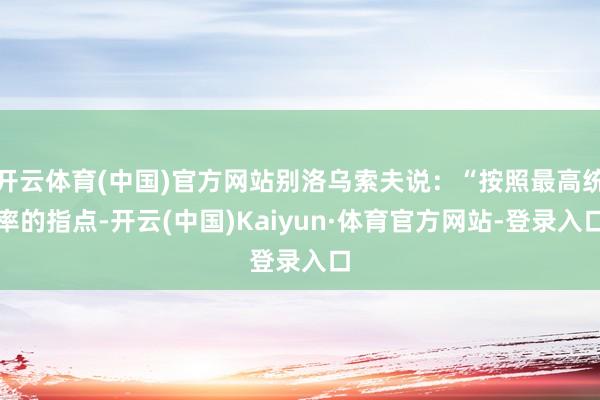 开云体育(中国)官方网站别洛乌索夫说：“按照最高统率的指点-开云(中国)Kaiyun·体育官方网站-登录入口