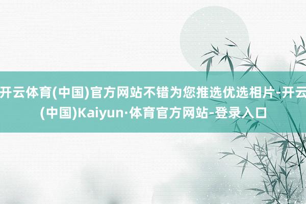 开云体育(中国)官方网站不错为您推选优选相片-开云(中国)Kaiyun·体育官方网站-登录入口