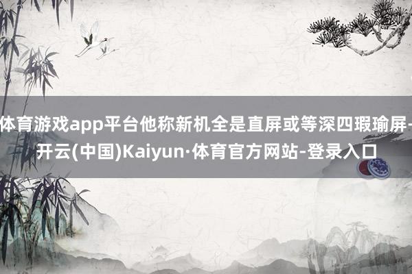 体育游戏app平台他称新机全是直屏或等深四瑕瑜屏-开云(中国)Kaiyun·体育官方网站-登录入口