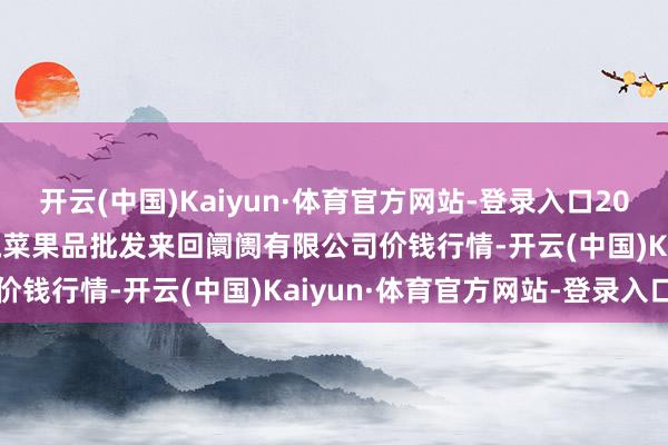 开云(中国)Kaiyun·体育官方网站-登录入口2024年12月18日绍兴市蔬菜果品批发来回阛阓有限公司价钱行情-开云(中国)Kaiyun·体育官方网站-登录入口