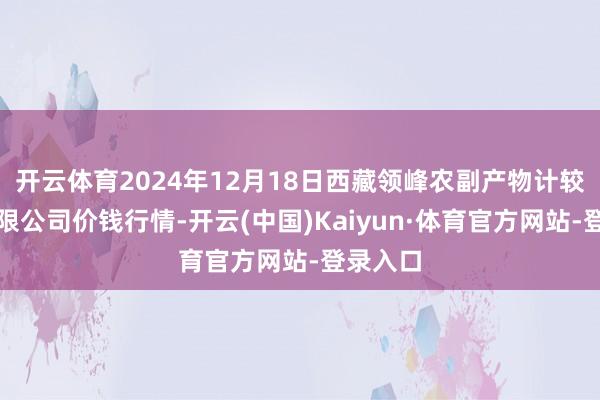 开云体育2024年12月18日西藏领峰农副产物计较惩办有限公司价钱行情-开云(中国)Kaiyun·体育官方网站-登录入口