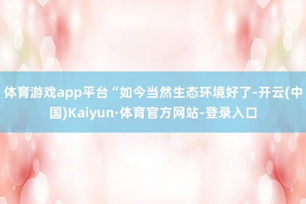 体育游戏app平台“如今当然生态环境好了-开云(中国)Kaiyun·体育官方网站-登录入口