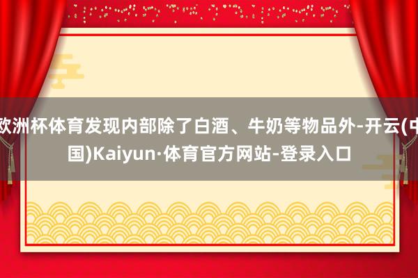 欧洲杯体育发现内部除了白酒、牛奶等物品外-开云(中国)Kaiyun·体育官方网站-登录入口