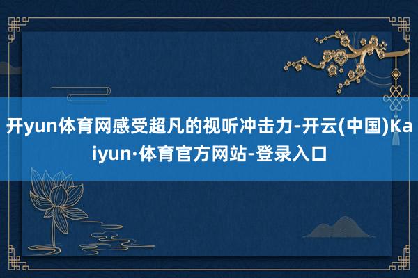 开yun体育网感受超凡的视听冲击力-开云(中国)Kaiyun·体育官方网站-登录入口