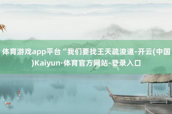 体育游戏app平台“我们要找王天疏浚道-开云(中国)Kaiyun·体育官方网站-登录入口