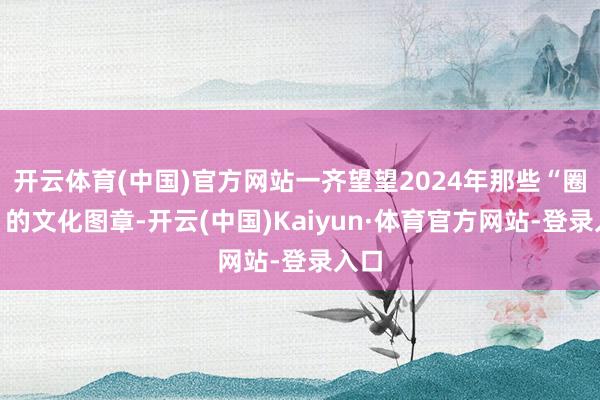 开云体育(中国)官方网站一齐望望2024年那些“圈粉”的文化图章-开云(中国)Kaiyun·体育官方网站-登录入口