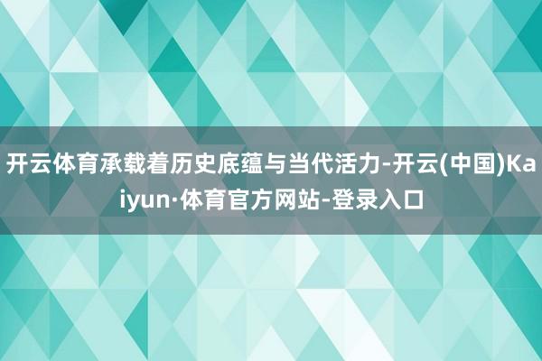 开云体育承载着历史底蕴与当代活力-开云(中国)Kaiyun·体育官方网站-登录入口