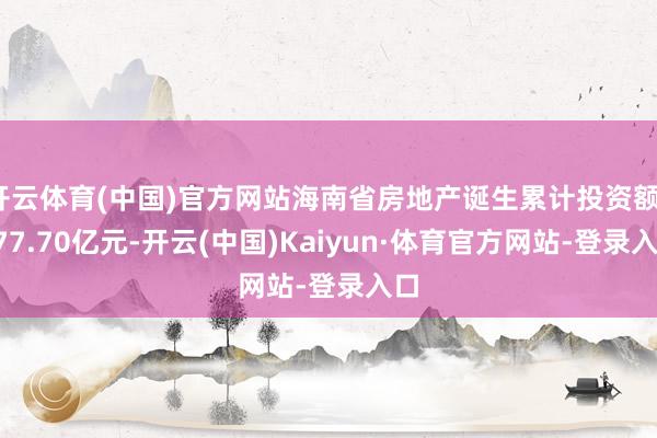 开云体育(中国)官方网站海南省房地产诞生累计投资额1077.70亿元-开云(中国)Kaiyun·体育官方网站-登录入口