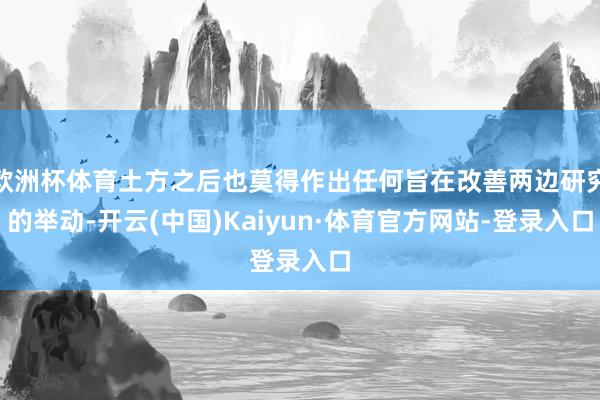 欧洲杯体育土方之后也莫得作出任何旨在改善两边研究的举动-开云(中国)Kaiyun·体育官方网站-登录入口