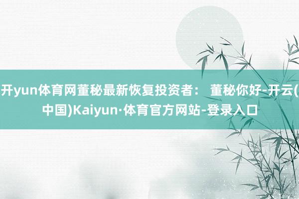 开yun体育网董秘最新恢复投资者： 董秘你好-开云(中国)Kaiyun·体育官方网站-登录入口