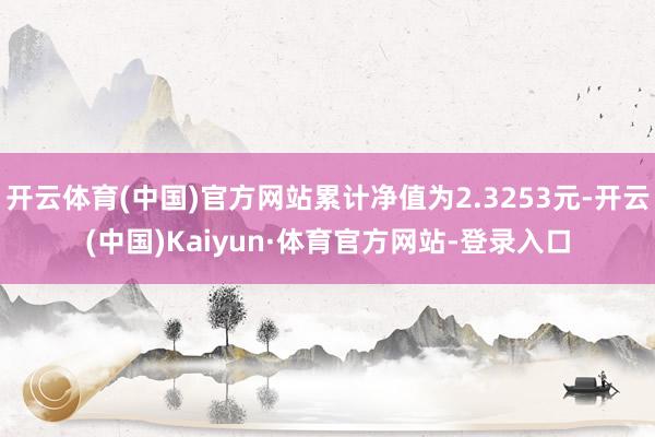 开云体育(中国)官方网站累计净值为2.3253元-开云(中国)Kaiyun·体育官方网站-登录入口