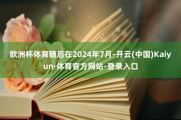 欧洲杯体育随后在2024年7月-开云(中国)Kaiyun·体育官方网站-登录入口