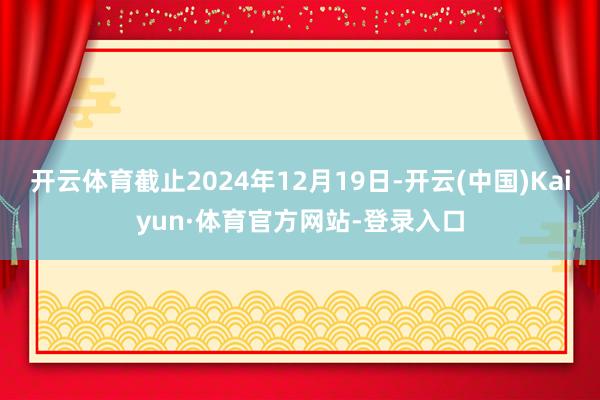 开云体育截止2024年12月19日-开云(中国)Kaiyun·体育官方网站-登录入口