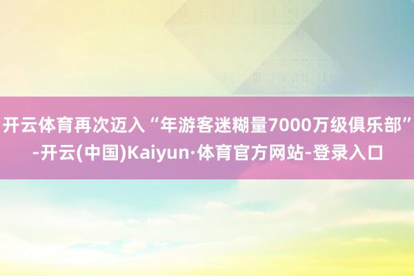 开云体育再次迈入“年游客迷糊量7000万级俱乐部”-开云(中国)Kaiyun·体育官方网站-登录入口