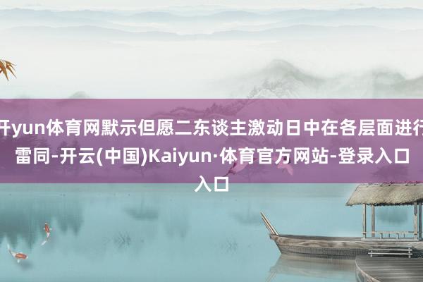 开yun体育网默示但愿二东谈主激动日中在各层面进行雷同-开云(中国)Kaiyun·体育官方网站-登录入口