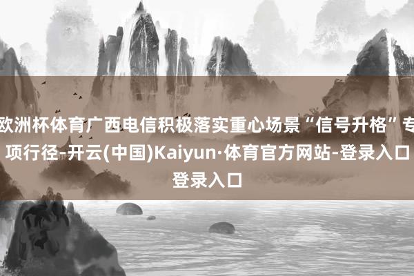 欧洲杯体育广西电信积极落实重心场景“信号升格”专项行径-开云(中国)Kaiyun·体育官方网站-登录入口