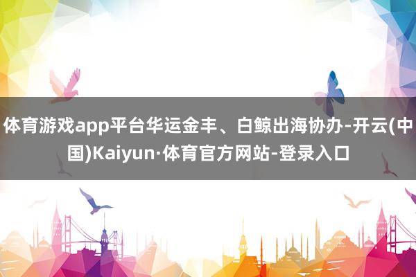 体育游戏app平台华运金丰、白鲸出海协办-开云(中国)Kaiyun·体育官方网站-登录入口