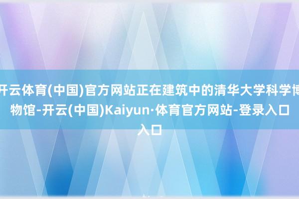 开云体育(中国)官方网站正在建筑中的清华大学科学博物馆-开云(中国)Kaiyun·体育官方网站-登录入口