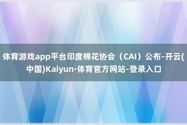 体育游戏app平台印度棉花协会(CAI)公布-开云(中国)Kaiyun·体育官方网站-登录入口