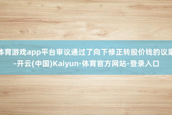 体育游戏app平台审议通过了向下修正转股价钱的议案-开云(中国)Kaiyun·体育官方网站-登录入口