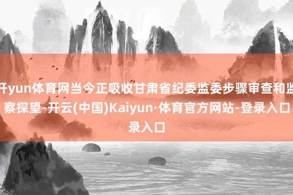 开yun体育网当今正吸收甘肃省纪委监委步骤审查和监察探望-开云(中国)Kaiyun·体育官方网站-登录入口