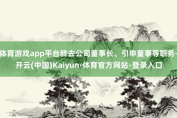 体育游戏app平台辞去公司董事长、引申董事等职务-开云(中国)Kaiyun·体育官方网站-登录入口